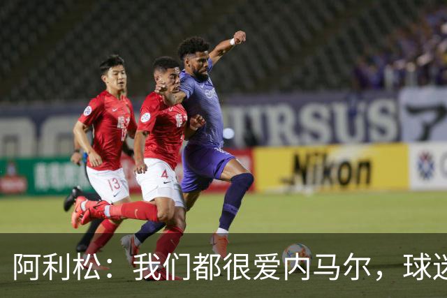 阿利松：我们都很爱内马尔，球迷的欢呼体现了我们对他回归的感受